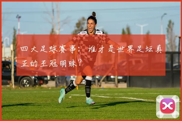 四大足球赛事：谁才是世界足坛真正的王冠明珠？