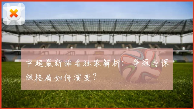 中超最新排名独家解析：争冠与保级格局如何演变？