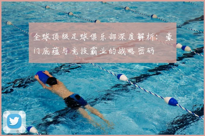 全球顶级足球俱乐部深度解析:豪门底蕴与竞技霸业的战略密码