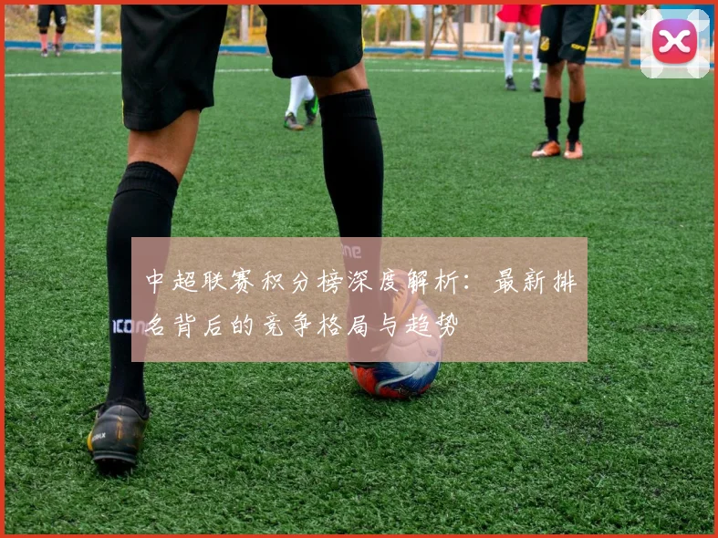 中超联赛积分榜深度解析：最新排名背后的竞争格局与趋势