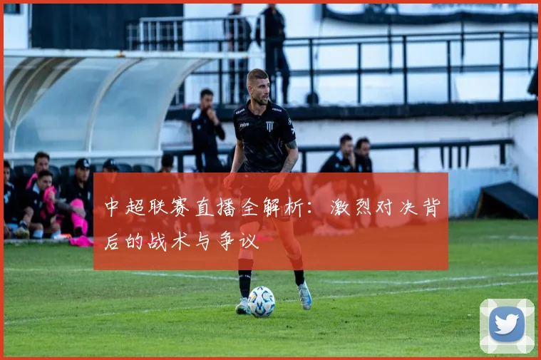 中超联赛直播全解析:激烈对决背后的战术与争议