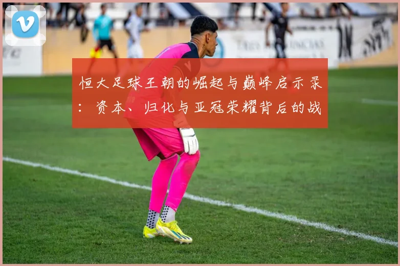 恒大足球王朝的崛起与巅峰启示录：资本、归化与亚冠荣耀背后的战略解析