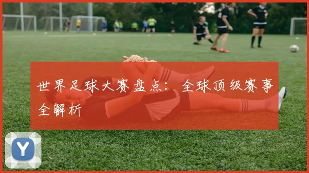世界足球大赛盘点：全球顶级赛事全解析