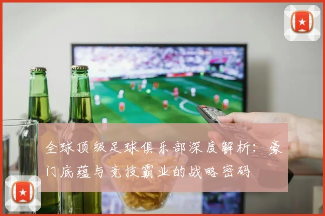 全球顶级足球俱乐部深度解析：豪门底蕴与竞技霸业的战略密码