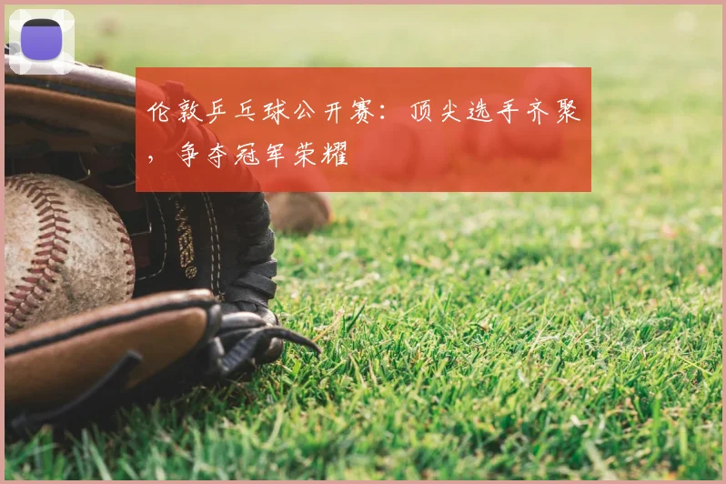 伦敦乒乓球公开赛：顶尖选手齐聚，争夺冠军荣耀
