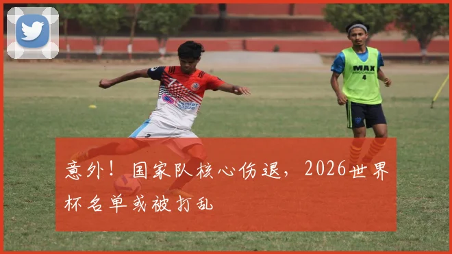 意外!国家队核心伤退,2026世界杯名单或被打乱