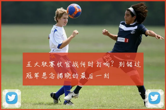 五大联赛收官战何时打响？别错过冠军悬念揭晓的最后一刻